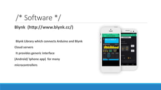/* Software */
Blynk (http://www.blynk.cc/)
Blynk Library which connects Arduino and Blynk
Cloud servers
It provides generic interface
(Android/ Iphone app) for many
microcontrollers
 