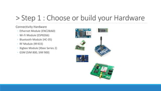 > Step 1 : Choose or build your Hardware
Connectivity Hardware
◦ Ethernet Module (ENC28J60)
◦ Wi-Fi Module (ESP8266)
◦ Bluetooth Module (HC-05)
◦ RF Module (RF433)
◦ Xigbee Module (Xbee Series 2)
◦ GSM (SIM 800, SIM 900)
 