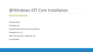 @Windows IOT Core Installation
https://ms-iot.github.io
Prerequisites?
• Windows 10
• Visual Studio 2015 Community Edition
• Raspberry Pi 2-3
• Micro SD card min. 8 GB class 10
• Card Reader
 