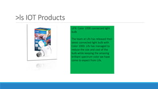 >ls IOT Products
LIFX: Color 1000 connected light
bulb
The team at Lifx has released their
latest connected light bulb with
Color 1000. Lifx has managed to
reduce the size and cost of the
bulb while keeping the amazing
brilliant spectrum color we have
come to expect from Lifx.
 
