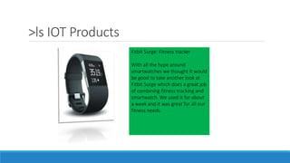>ls IOT Products
Fitbit Surge: Fitness tracker
With all the hype around
smartwatches we thought it would
be good to take another look at
Fitbit Surge which does a great job
of combining fitness tracking and
smartwatch. We used it for about
a week and it was great for all our
fitness needs.
 