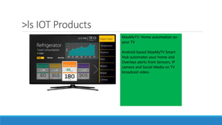 >ls IOT Products
MaxMyTV: Home automation on
your TV
Android based MaxMyTV Smart
Hub automates your home and
Overlays alerts from Sensors, IP
camera and Social Media on TV
broadcast video.
 