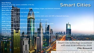 Source: http://www.libelium.com/top_50_iot_sensor_applications_ranking/#show_infographic
Smart Parking
Monitoring of parking spaces availability in the city.
Structural health
Monitoring of vibrations and material conditions in buildings, bridges and historical monuments.
Noise Urban Maps
Sound monitoring in bar areas and centric zones in real time.
Smartphone Detection
Detect iPhone and Android devices and in general any device which works with WiFi or Bluetooth interfaces.
Eletromagnetic Field Levels
Measurement of the energy radiated by cell stations and and WiFi routers.
Traffic Congestion
Monitoring of vehicles and pedestrian levels to optimize driving and walking routes.
Smart Lighting
Intelligent and weather adaptive lighting in street lights.
Waste Management
Detection of rubbish levels in containers to optimize the trash collection routes.
Smart Roads
Intelligent Highways with warning messages and diversions according to climate conditions and unexpected events like accidents or traffic jams.
 