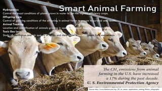 Source: http://www.libelium.com/top_50_iot_sensor_applications_ranking/#show_infographic
Hydroponics
Control the exact conditions of plants grown in water to get the highest efficiency crops.
Offspring Care
Control of growing conditions of the offspring in animal farms to ensure its survival and health.
Animal Tracking
Location and identification of animals grazing in open pastures or location in big stables.
Toxic Gas Levels
Study of ventilation and air quality in farms and detection of harmful gases from excrements.
 