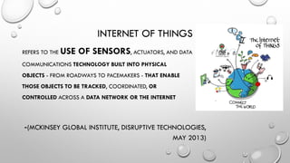 INTERNET OF THINGS
REFERS TO THE USE OF SENSORS, ACTUATORS, AND DATA
COMMUNICATIONS TECHNOLOGY BUILT INTO PHYSICAL
OBJECTS - FROM ROADWAYS TO PACEMAKERS - THAT ENABLE
THOSE OBJECTS TO BE TRACKED, COORDINATED, OR
CONTROLLED ACROSS A DATA NETWORK OR THE INTERNET
-(MCKINSEY GLOBAL INSTITUTE, DISRUPTIVE TECHNOLOGIES,
MAY 2013)
 