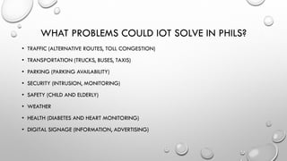 • TRAFFIC (ALTERNATIVE ROUTES, TOLL CONGESTION)
• TRANSPORTATION (TRUCKS, BUSES, TAXIS)
• PARKING (PARKING AVAILABILITY)
• SECURITY (INTRUSION, MONITORING)
• SAFETY (CHILD AND ELDERLY)
• WEATHER
• HEALTH (DIABETES AND HEART MONITORING)
• DIGITAL SIGNAGE (INFORMATION, ADVERTISING)
WHAT PROBLEMS COULD IOT SOLVE IN PHILS?
 