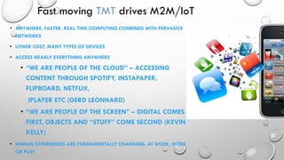 Fast moving TMT drives M2M/IoT
• ANYWHERE, FASTER, REAL TIME COMPUTING COMBINED WITH PERVASIVE
NETWORKS
• LOWER COST, MANY TYPES OF DEVICES
• ACCESS NEARLY EVERYTHING ANYWHERE
• “WE ARE PEOPLE OF THE CLOUD” – ACCESSING
CONTENT THROUGH SPOTIFY, INSTAPAPER,
FLIPBOARD, NETFLIX,
IPLAYER ETC (GERD LEONHARD)
• “WE ARE PEOPLE OF THE SCREEN” – DIGITAL COMES
FIRST, OBJECTS AND “STUFF” COME SECOND (KEVIN
KELLY)
• HUMAN EXPERIENCES ARE FUNDAMENTALLY CHANGING, AT WORK, HOME
OR PLAY
 
