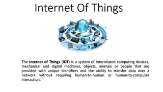 Internet Of Things
The Internet of Things (IOT) is a system of interrelated computing devices,
mechanical and digital machines, objects, animals or people that are
provided with unique identifiers and the ability to transfer data over a
network without requiring human-to-human or human-to-computer
interaction.
 