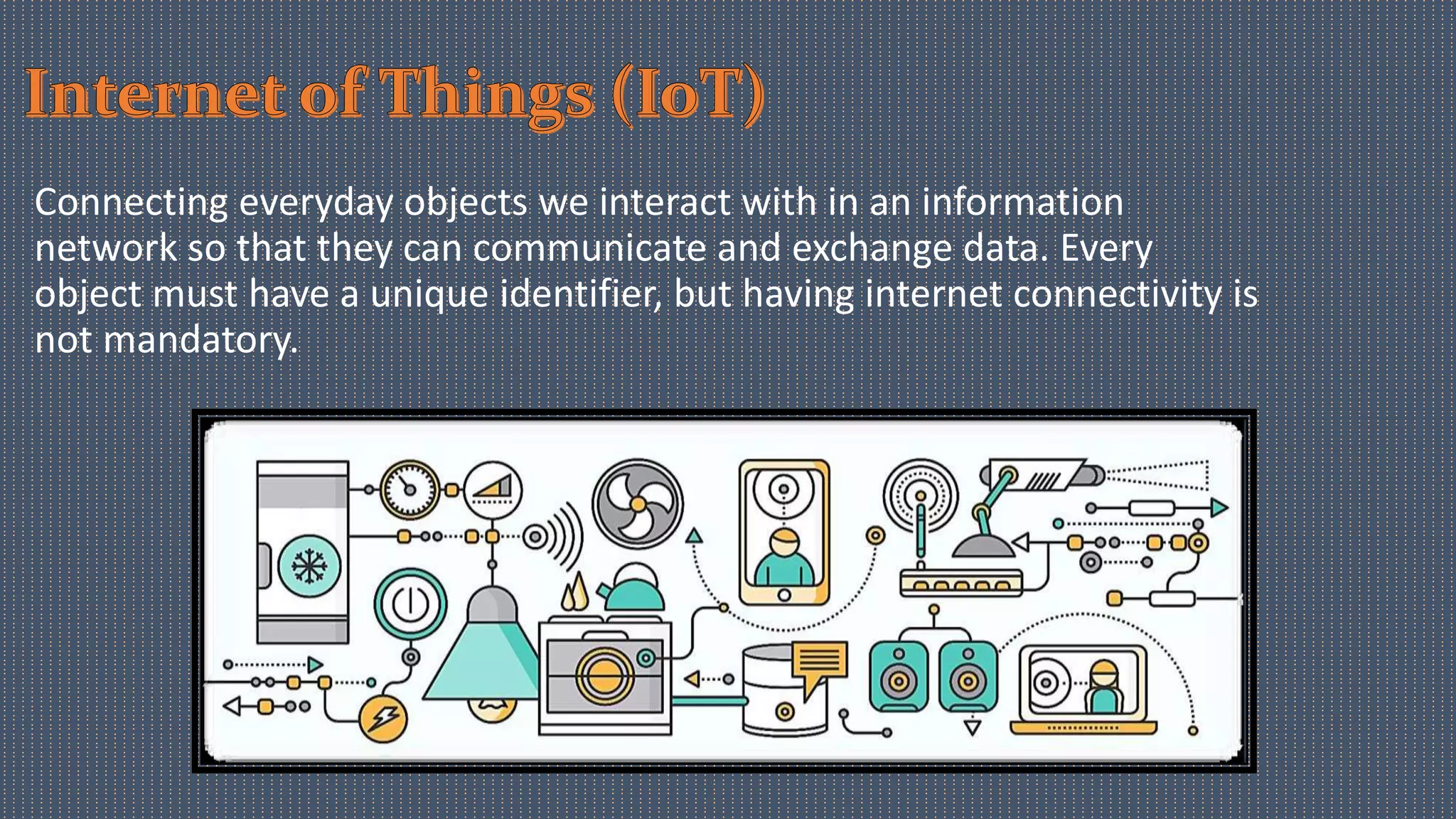 Connecting everyday objects we interact with in an information
network so that they can communicate and exchange data. Every
object must have a unique identifier, but having internet connectivity is
not mandatory.