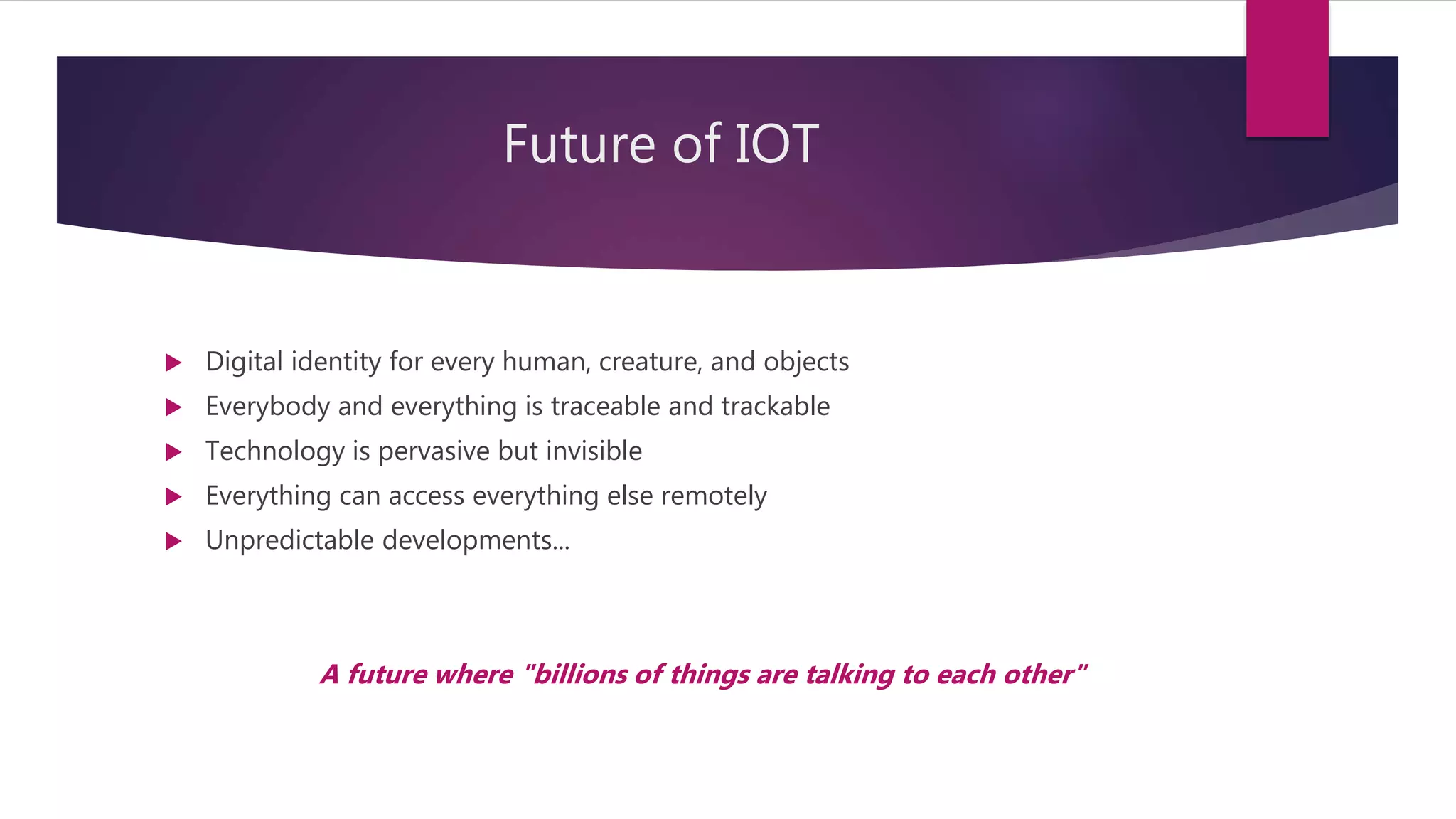 Future of IOT
 Digital identity for every human, creature, and objects
 Everybody and everything is traceable and trackable
 Technology is pervasive but invisible
 Everything can access everything else remotely
 Unpredictable developments...
A future where "billions of things are talking to each other"
 