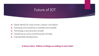 Future of IOT
 Digital identity for every human, creature, and objects
 Everybody and everything is traceable and trackable
 Technology is pervasive but invisible
 Everything can access everything else remotely
 Unpredictable developments...
A future where "billions of things are talking to each other"
 