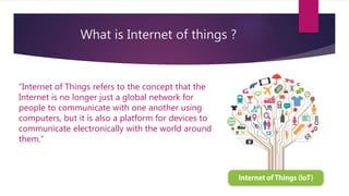What is Internet of things ?
“Internet of Things refers to the concept that the
Internet is no longer just a global network for
people to communicate with one another using
computers, but it is also a platform for devices to
communicate electronically with the world around
them.”
 