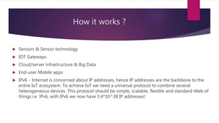 How it works ?
 Sensors & Sensor technology
 IOT Gateways
 Cloud/server infrastructure & Big Data
 End-user Mobile apps
 IPv6 - Internet is concerned about IP addresses, hence IP addresses are the backbone to the
entire IoT ecosystem. To achieve IoT we need a universal protocol to combine several
heterogeneous devices. This protocol should be simple, scalable, flexible and standard-Web of
things i.e IPv6, with IPv6 we now have 3.4*10^38 IP addresses!
 