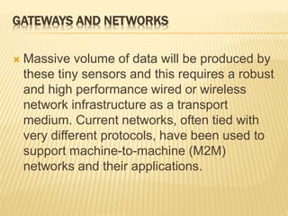 GATEWAYS AND NETWORKS
 Massive volume of data will be produced by
these tiny sensors and this requires a robust
and high performance wired or wireless
network infrastructure as a transport
medium. Current networks, often tied with
very different protocols, have been used to
support machine-to-machine (M2M)
networks and their applications.
 