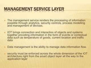 MANAGEMENT SERVICE LAYER
 The management service renders the processing of information
possible through analytics, security controls, process modelling
and management of devices.
 IOT brings connection and interaction of objects and systems
together providing information in the form of events or contextual
data such as temperature of goods, current location and traffic
data
 Data management is the ability to manage data information flow.
 security must be enforced across the whole dimension of the IOT
architecture right from the smart object layer all the way to the
application layer
 
