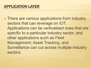 APPLICATION LAYER
 There are various applications from industry
sectors that can leverage on IOT.
Applications can be verticalised ones that are
specific to a particular industry sector, and
other applications such as Fleet
Management, Asset Tracking, and
Surveillance can cut across multiple industry
sectors.
 