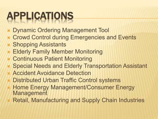 APPLICATIONS
 Dynamic Ordering Management Tool
 Crowd Control during Emergencies and Events
 Shopping Assistants
 Elderly Family Member Monitoring
 Continuous Patient Monitoring
 Special Needs and Elderly Transportation Assistant
 Accident Avoidance Detection
 Distributed Urban Traffic Control systems
 Home Energy Management/Consumer Energy
Management
 Retail, Manufacturing and Supply Chain Industries
 