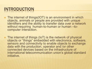 INTRODUCTION
 The internet of things(IOT) is an environment in which
objects, animals or people are provided with unique
identifiers and the ability to transfer data over a network
without requiring human-to-human or human –to-
computer interaction.
 The internet of things (IoT) is the network of physical
objects or “things” embedded with electronics, software,
sensors and connectivity to enable objects to exchange
data with the production, operator and /or other
connected devices based on the infrastructure of
international telecommunication union’s global standard
initiative.
 