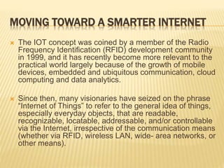 MOVING TOWARD A SMARTER INTERNET
 The IOT concept was coined by a member of the Radio
Frequency Identification (RFID) development community
in 1999, and it has recently become more relevant to the
practical world largely because of the growth of mobile
devices, embedded and ubiquitous communication, cloud
computing and data analytics.
 Since then, many visionaries have seized on the phrase
“Internet of Things” to refer to the general idea of things,
especially everyday objects, that are readable,
recognizable, locatable, addressable, and/or controllable
via the Internet, irrespective of the communication means
(whether via RFID, wireless LAN, wide- area networks, or
other means).
 