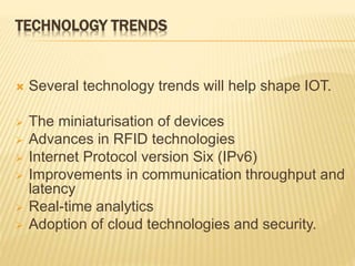 TECHNOLOGY TRENDS
 Several technology trends will help shape IOT.
 The miniaturisation of devices
 Advances in RFID technologies
 Internet Protocol version Six (IPv6)
 Improvements in communication throughput and
latency
 Real-time analytics
 Adoption of cloud technologies and security.
 