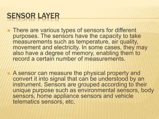 SENSOR LAYER
 There are various types of sensors for different
purposes. The sensors have the capacity to take
measurements such as temperature, air quality,
movement and electricity. In some cases, they may
also have a degree of memory, enabling them to
record a certain number of measurements.
 A sensor can measure the physical property and
convert it into signal that can be understood by an
instrument. Sensors are grouped according to their
unique purpose such as environmental sensors, body
sensors, home appliance sensors and vehicle
telematics sensors, etc.
 