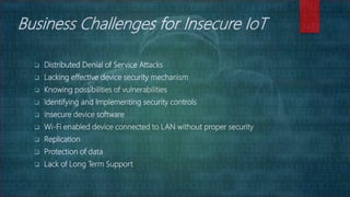 Business Challenges for Insecure IoT
 Distributed Denial of Service Attacks
 Lacking effective device security mechanism
 Knowing possibilities of vulnerabilities
 Identifying and Implementing security controls
 Insecure device software
 Wi-Fi enabled device connected to LAN without proper security
 Replication
 Protection of data
 Lack of Long Term Support
 