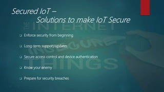 Secured IoT –
Solutions to make IoT Secure
 Enforce security from beginning
 Long-term support/updates
 Secure access control and device authentication
 Know your enemy
 Prepare for security breaches
 