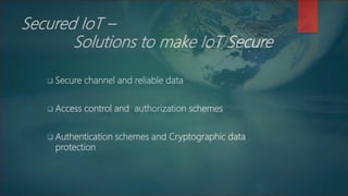Secured IoT –
Solutions to make IoT Secure
 Secure channel and reliable data
 Access control and authorization schemes
 Authentication schemes and Cryptographic data
protection
 