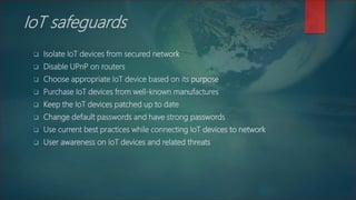 IoT safeguards
 Isolate IoT devices from secured network
 Disable UPnP on routers
 Choose appropriate IoT device based on its purpose
 Purchase IoT devices from well-known manufactures
 Keep the IoT devices patched up to date
 Change default passwords and have strong passwords
 Use current best practices while connecting IoT devices to network
 User awareness on IoT devices and related threats
 