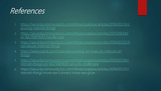 References
1. https://securitycommunity.tcs.com/infosecsoapbox/articles/2016/02/24/s
ecuring-internet-things
2. https://securitycommunity.tcs.com/infosecsoapbox/articles/2015/09/14/i
ot-%E2%80%93-handle-care
3. https://securitycommunity.tcs.com/infosecsoapbox/articles/2016/02/22/h
ow-secure-internet-things
4. https://www.toptal.com/it/are-we-creating-an-insecure-internet-of-
things
5. https://securitycommunity.tcs.com/infosecsoapbox/articles/2016/07/06/i
nternet-things-iot-%E2%80%93-security-challenges
6. https://securitycommunity.tcs.com/infosecsoapbox/articles/2016/02/22/i
nternet-things-more-we-connect-more-we-grow
 