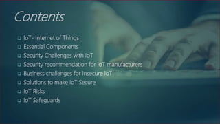 Contents
 IoT- Internet of Things
 Essential Components
 Security Challenges with IoT
 Security recommendation for IoT manufacturers
 Business challenges for Insecure IoT
 Solutions to make IoT Secure
 IoT Risks
 IoT Safeguards
 