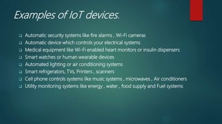 Examples of IoT devices.
 Automatic security systems like fire alarms , Wi-Fi cameras
 Automatic device which controls your electrical systems
 Medical equipment like Wi-Fi enabled heart monitors or insulin dispensers
 Smart watches or human wearable devices
 Automated lighting or air conditioning systems
 Smart refrigerators, TVs, Printers , scanners
 Cell phone controls systems like music systems , microwaves , Air conditioners
 Utility monitoring systems like energy , water , food supply and Fuel systems
 