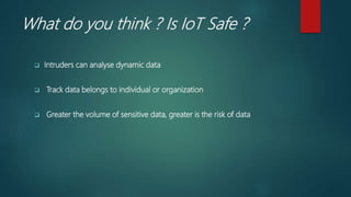 What do you think ? Is IoT Safe ?
 Intruders can analyse dynamic data
 Track data belongs to individual or organization
 Greater the volume of sensitive data, greater is the risk of data
 
