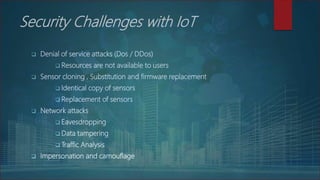 Security Challenges with IoT
 Denial of service attacks (Dos / DDos)
 Resources are not available to users
 Sensor cloning , Substitution and firmware replacement
 Identical copy of sensors
 Replacement of sensors
 Network attacks
 Eavesdropping
 Data tampering
 Traffic Analysis
 Impersonation and camouflage
 