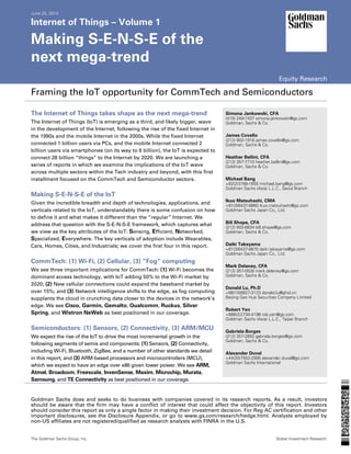 June 25, 2014
Internet of Things – Volume 1
Making S-E-N-S-E of the
next mega-trend
Equity Research
Framing the IoT opportunity for CommTech and Semiconductors
The Internet of Things takes shape as the next mega-trend
The Internet of Things (IoT) is emerging as a third, and likely bigger, wave
in the development of the Internet, following the rise of the fixed Internet in
the 1990s and the mobile Internet in the 2000s. While the fixed Internet
connected 1 billion users via PCs, and the mobile Internet connected 2
billion users via smartphones (on its way to 6 billion), the IoT is expected to
connect 28 billion “things” to the Internet by 2020. We are launching a
series of reports in which we examine the implications of the IoT wave
across multiple sectors within the Tech industry and beyond, with this first
installment focused on the CommTech and Semiconductor sectors.
Making S-E-N-S-E of the IoT
Given the incredible breadth and depth of technologies, applications, and
verticals related to the IoT, understandably there is some confusion on how
to define it and what makes it different than the “regular” Internet. We
address that question with the S-E-N-S-E framework, which captures what
we view as the key attributes of the IoT: Sensing, Efficient, Networked,
Specialized, Everywhere. The key verticals of adoption include Wearables,
Cars, Homes, Cities, and Industrials; we cover the first four in this report.
CommTech: (1) Wi-Fi, (2) Cellular, (3) “Fog” computing
We see three important implications for CommTech: (1) Wi-Fi becomes the
dominant access technology, with IoT adding 50% to the Wi-Fi market by
2020; (2) New cellular connections could expand the baseband market by
over 15%; and (3) Network intelligence shifts to the edge, as fog computing
supplants the cloud in crunching data closer to the devices in the network’s
edge. We see Cisco, Garmin, Gemalto, Qualcomm, Ruckus, Silver
Spring, and Wistron NeWeb as best positioned in our coverage.
Semiconductors: (1) Sensors, (2) Connectivity, (3) ARM/MCU
We expect the rise of the IoT to drive the most incremental growth in the
following segments of semis and components: (1) Sensors, (2) Connectivity,
including Wi-Fi, Bluetooth, ZigBee, and a number of other standards we detail
in this report, and (3) ARM-based processors and microcontrollers (MCU),
which we expect to have an edge over x86 given lower power. We see ARM,
Atmel, Broadcom, Freescale, InvenSense, Maxim, Microchip, Murata,
Samsung, and TE Connectivity as best positioned in our coverage.
Simona Jankowski, CFA
(415) 249-7437 simona.jankowski@gs.com
Goldman, Sachs & Co.
James Covello
(212) 902-1918 james.covello@gs.com
Goldman, Sachs & Co.
Heather Bellini, CFA
(212) 357-7710 heather.bellini@gs.com
Goldman, Sachs & Co.
Michael Bang
+82(2)3788-1655 michael.bang@gs.com
Goldman Sachs (Asia) L.L.C., Seoul Branch
Ikuo Matsuhashi, CMA
+81(3)6437-9860 ikuo.matsuhashi@gs.com
Goldman Sachs Japan Co., Ltd.
Bill Shope, CFA
(212) 902-6834 bill.shope@gs.com
Goldman, Sachs & Co.
Daiki Takayama
+81(3)6437-9870 daiki.takayama@gs.com
Goldman Sachs Japan Co., Ltd.
Mark Delaney, CFA
(212) 357-0535 mark.delaney@gs.com
Goldman, Sachs & Co.
Donald Lu, Ph.D
+86(10)6627-3123 donald.lu@ghsl.cn
Beijing Gao Hua Securities Company Limited
Robert Yen
+886(2)2730-4196 rob.yen@gs.com
Goldman Sachs (Asia) L.L.C., Taipei Branch
Gabriela Borges
(212) 357-2692 gabriela.borges@gs.com
Goldman, Sachs & Co.
Alexander Duval
+44(20)7552-2995 alexander.duval@gs.com
Goldman Sachs International
Goldman Sachs does and seeks to do business with companies covered in its research reports. As a result, investors
should be aware that the firm may have a conflict of interest that could affect the objectivity of this report. Investors
should consider this report as only a single factor in making their investment decision. For Reg AC certification and other
important disclosures, see the Disclosure Appendix, or go to www.gs.com/research/hedge.html. Analysts employed by
non-US affiliates are not registered/qualified as research analysts with FINRA in the U.S.
The Goldman Sachs Group, Inc. Global Investment Research
 