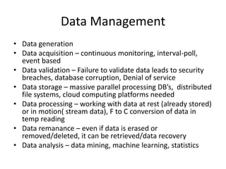 Data Management
• Data generation
• Data acquisition – continuous monitoring, interval-poll,
event based
• Data validation – Failure to validate data leads to security
breaches, database corruption, Denial of service
• Data storage – massive parallel processing DB’s, distributed
file systems, cloud computing platforms needed
• Data processing – working with data at rest (already stored)
or in motion( stream data), F to C conversion of data in
temp reading
• Data remanance – even if data is erased or
removed/deleted, it can be retrieved/data recovery
• Data analysis – data mining, machine learning, statistics
 