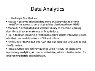 Data Analytics
• Hadoop’s MapReduce
• HBase: A column-oriented data store that provides real-time
read/write access to very large tables distributed over HDFS.
• Mahout: A distributed and scalable library of machine learning
algorithms that can make use of MapReduce.
• Pig: A tool for converting relational algebra scripts into MapReduce
jobs that can read data from HDFS and HBase.
• Hive: Similar to Pig, but offers an SQL-like scripting language called
HiveQL instead.
• Impala: Offers low-latency queries using HiveQL for interactive
exploratory analytics, as compared to Hive, which is better suited for
long running batch-oriented tasks.
 