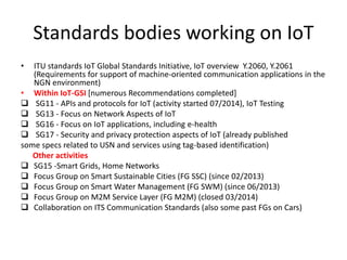 Standards bodies working on IoT
• ITU standards IoT Global Standards Initiative, IoT overview Y.2060, Y.2061
(Requirements for support of machine-oriented communication applications in the
NGN environment)
• Within IoT-GSI [numerous Recommendations completed]
 SG11 - APIs and protocols for IoT (activity started 07/2014), IoT Testing
 SG13 - Focus on Network Aspects of IoT
 SG16 - Focus on IoT applications, including e-health
 SG17 - Security and privacy protection aspects of IoT (already published
some specs related to USN and services using tag-based identification)
Other activities
 SG15 -Smart Grids, Home Networks
 Focus Group on Smart Sustainable Cities (FG SSC) (since 02/2013)
 Focus Group on Smart Water Management (FG SWM) (since 06/2013)
 Focus Group on M2M Service Layer (FG M2M) (closed 03/2014)
 Collaboration on ITS Communication Standards (also some past FGs on Cars)
 