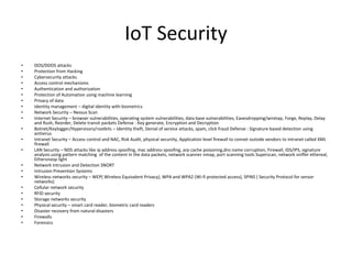 IoT Security
• DOS/DDOS attacks
• Protection from Hacking
• Cybersecurity attacks
• Access control mechanisms
• Authentication and authorization
• Protection of Automation using machine learning
• Privacy of data
• Identity management – digital identity with biometrics
• Network Security – Nessus Scan
• Internet Security – browser vulnerabilities, operating system vulnerabilities, data base vulnerabilities, Eavesdropping/wiretap, Forge, Replay, Delay
and Rush, Reorder, Delete transit packets Defense : Key generate, Encryption and Decryption
• Botnet/Keylogger/Hypervisors/rootkits – Identity theft, Denial of service attacks, spam, click fraud Defense : Signature based detection using
antivirus
• Intranet Security – Access control and NAC, Risk Audit, physical securiity, Application level firewall to connet outside vendors to intranet called XML
firewall
• LAN Security – NDS attacks like ip address spoofing, mac address spoofing, arp cache poisoning,dns name corruption, Firewall, IDS/IPS, signature
analysis using pattern matching of the content in the data packets, network scanner nmap, port scanning tools Superscan, network sniffer ethereal,
Ethersnoop light
• Network Intrusion and Detection SNORT
• Intrusion Prevention Systems
• Wireless networks security – WEP( Wireless Equivalent Privacy), WPA and WPA2 (Wi-fi protected access), SPINS ( Security Protocol for sensor
networks)
• Cellular network security
• RFID security
• Storage networks security
• Physical security – smart card reader, biometric card readers
• Disaster recovery from natural disasters
• Firewalls
• Forensics
 