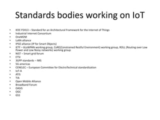 Standards bodies working on IoT
• IEEE P2413 – Standard for an Architectural Framework for the Internet of Things
• Industrial Internet Consortium
• OneM2M
• LoRA alliance
• IPSO alliance (IP for Smart Objects)
• IETF – 6LoWPAN working group, CoRE(Constrained Restful Environment) working group, ROLL (Routing over Low
Power and Low Noisy networks) working group
• NIST – Smart grid forum
• ETSI
• 3GPP standards – IMS
• 5G americas
• CENELEC – European Committee for ElectroTechnical standardization
• IoT-A
• ATIS
• TIA
• Open Mobile Alliance
• Broadband Forum
• OASIS
• OGC
• GS1
 