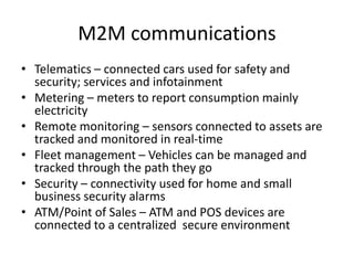 M2M communications
• Telematics – connected cars used for safety and
security; services and infotainment
• Metering – meters to report consumption mainly
electricity
• Remote monitoring – sensors connected to assets are
tracked and monitored in real-time
• Fleet management – Vehicles can be managed and
tracked through the path they go
• Security – connectivity used for home and small
business security alarms
• ATM/Point of Sales – ATM and POS devices are
connected to a centralized secure environment
 