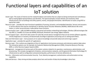 Functional layers and capabilities of an
IoT solution
Assets Layer- The assets of interest are the realworld objects and entities that are subject to being monitored and controlled,as
well as having digital representations and identities. The typical examples include vehicles and machinery, fixed
infrastructures such as buildings and utility systems, homes, and people themselves. Identification of assets using RFID or
optical bar codes
Resource Layer - provides the main functional capabilities of sensing, actuation, and embedded identities. Sensors and actuators
in various devices that may be smartphones or Wireless Sensor Actuator Networks (WSANs), M2M devices like smart
meters, or other sensor/actuator nodes,deliver these functions.
Communication Layer – LAN and WAN networks using wired and wireless networking technologies. Wireless LAN technologies like
ieee 802.11, ieee802.15.4 (Low rate WPAN), Bluetooth, Bluetooth Low energy, Zigbee networks
Service Support Layer – done from data centers for tasks like remote device management that can do remote software upgrades,
remote diagnostics or recovery, and dynamically reconfigure application processing such as setting event filters.
Data and Information Layer - main purposes are to capture knowledge and provide advanced control logic support
Application Layer - provides the specific IoT applications
Business Layer - This is where any integration of the IoT applications into business processes and enterprise systems takes place.
The enterprise systems can, for example, be Customer Relationship Management (CRM), Enterprise Resource Planning
(ERP), or other Business Support Systems (BSS).
Management - management of various parts of the system solution related to its operation, maintenance, administration, and
provisioning. This includes management of devices, communications networks, and the general Information Technology (IT)
infrastructure as well as configuration and provisioning data, performance of services delivered, etc.
Security – Information and Communication Security. Trust, Identity management, authentication and authorization are key
capabilites.
Data and Services – Data mining and data analytics done here and transfer of data into knowledge is done here
 