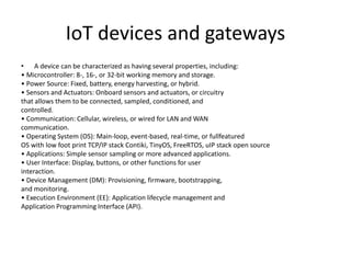 IoT devices and gateways
• A device can be characterized as having several properties, including:
• Microcontroller: 8-, 16-, or 32-bit working memory and storage.
• Power Source: Fixed, battery, energy harvesting, or hybrid.
• Sensors and Actuators: Onboard sensors and actuators, or circuitry
that allows them to be connected, sampled, conditioned, and
controlled.
• Communication: Cellular, wireless, or wired for LAN and WAN
communication.
• Operating System (OS): Main-loop, event-based, real-time, or fullfeatured
OS with low foot print TCP/IP stack Contiki, TinyOS, FreeRTOS, uIP stack open source
• Applications: Simple sensor sampling or more advanced applications.
• User Interface: Display, buttons, or other functions for user
interaction.
• Device Management (DM): Provisioning, firmware, bootstrapping,
and monitoring.
• Execution Environment (EE): Application lifecycle management and
Application Programming Interface (API).
 
