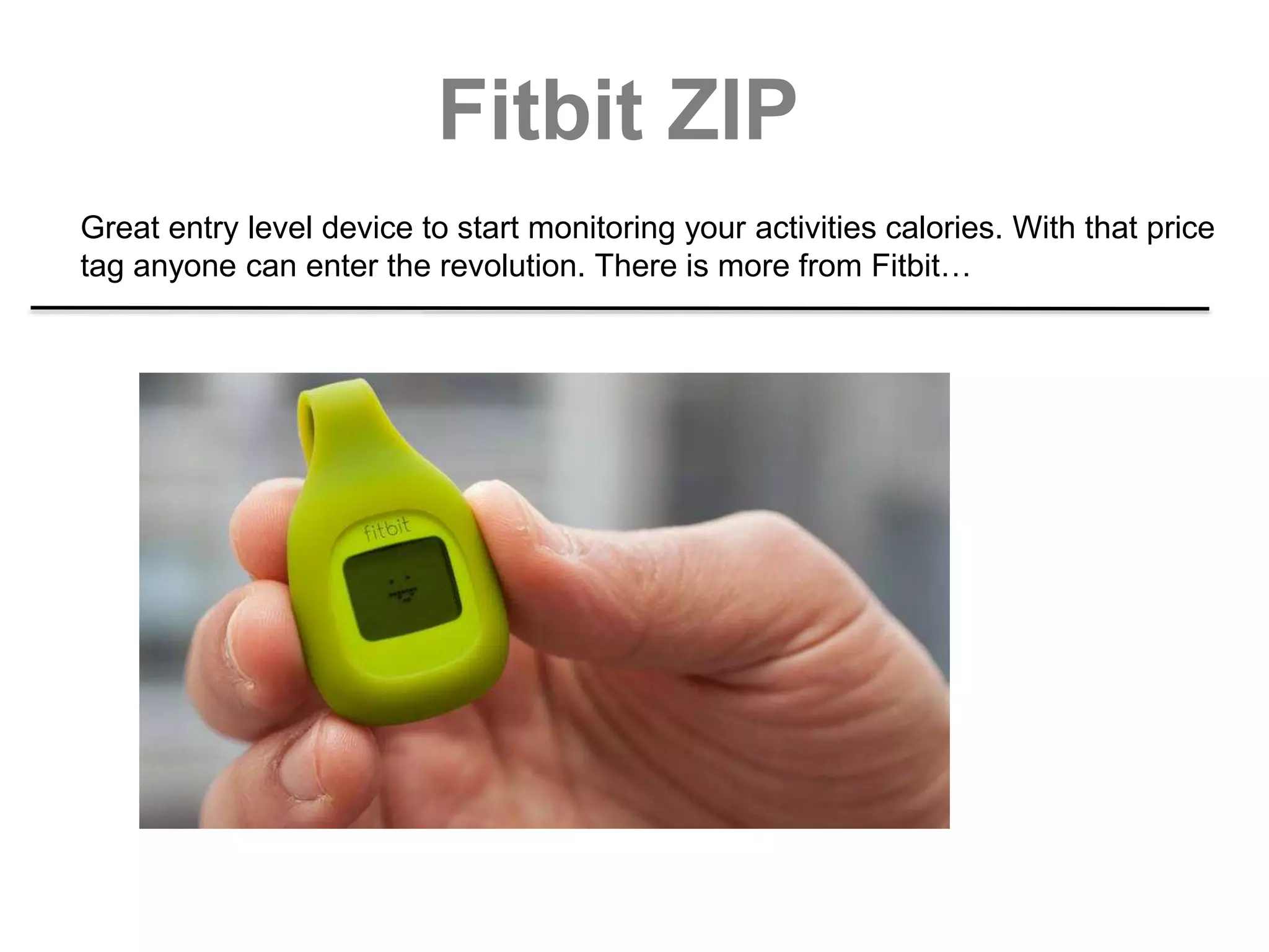 Fitbit ZIP
Great entry level device to start monitoring your activities calories. With that price
tag anyone can enter the revolution. There is more from Fitbit…
 