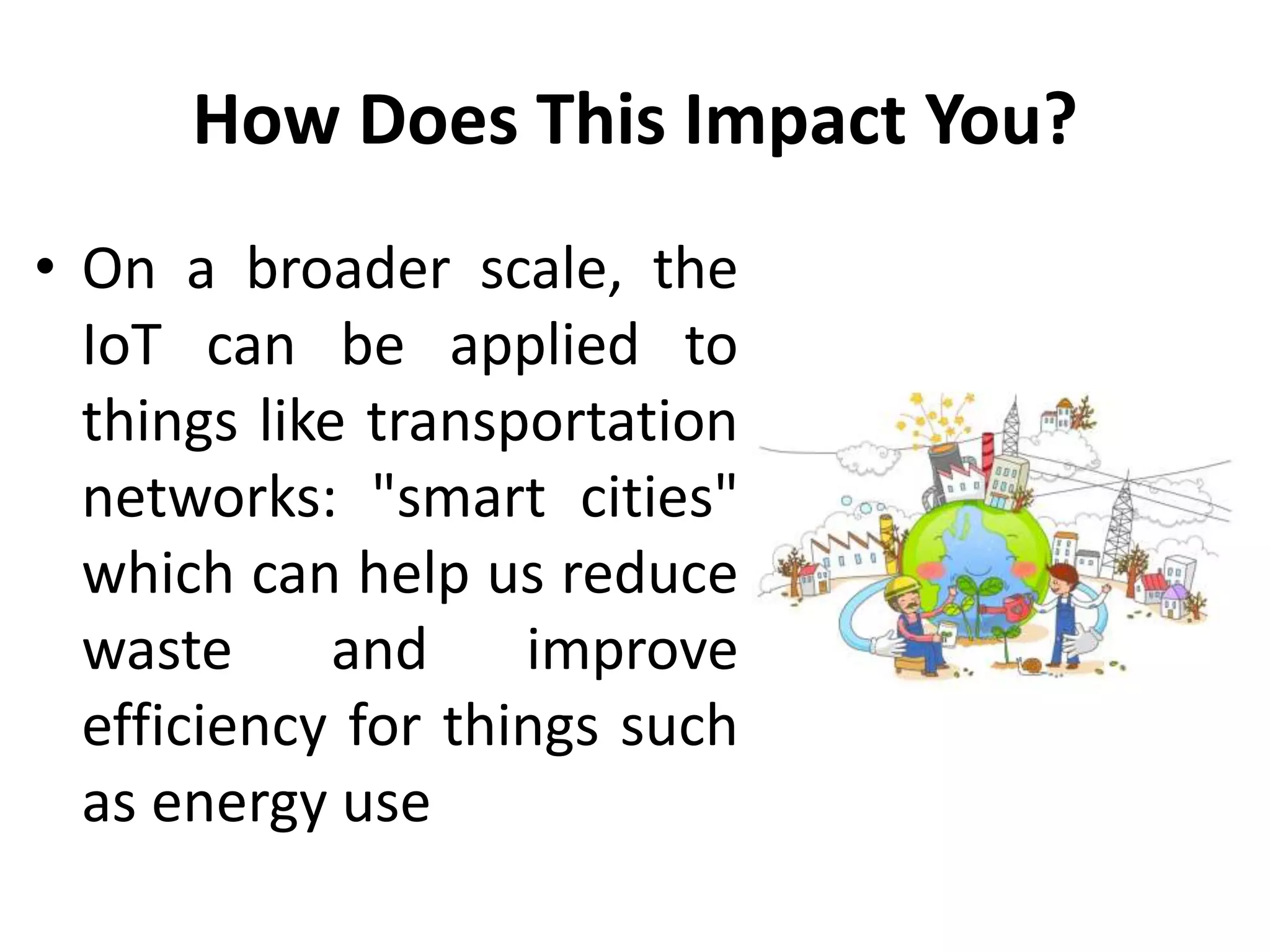 How Does This Impact You?
• On a broader scale, the
IoT can be applied to
things like transportation
networks: "smart cities"
which can help us reduce
waste and improve
efficiency for things such
as energy use
 