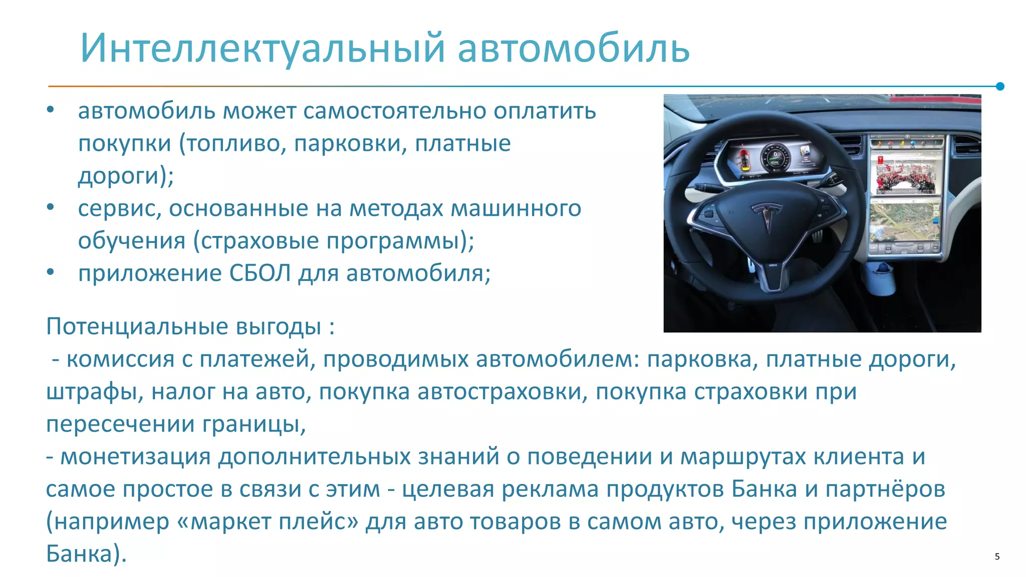 5
• автомобиль может самостоятельно оплатить
покупки (топливо, парковки, платные
дороги);
• сервис, основанные на методах машинного
обучения (страховые программы);
• приложение СБОЛ для автомобиля;
Потенциальные выгоды :
- комиссия с платежей, проводимых автомобилем: парковка, платные дороги,
штрафы, налог на авто, покупка автостраховки, покупка страховки при
пересечении границы,
- монетизация дополнительных знаний о поведении и маршрутах клиента и
самое простое в связи с этим - целевая реклама продуктов Банка и партнёров
(например «маркет плейс» для авто товаров в самом авто, через приложение
Банка).
Интеллектуальный автомобиль
 