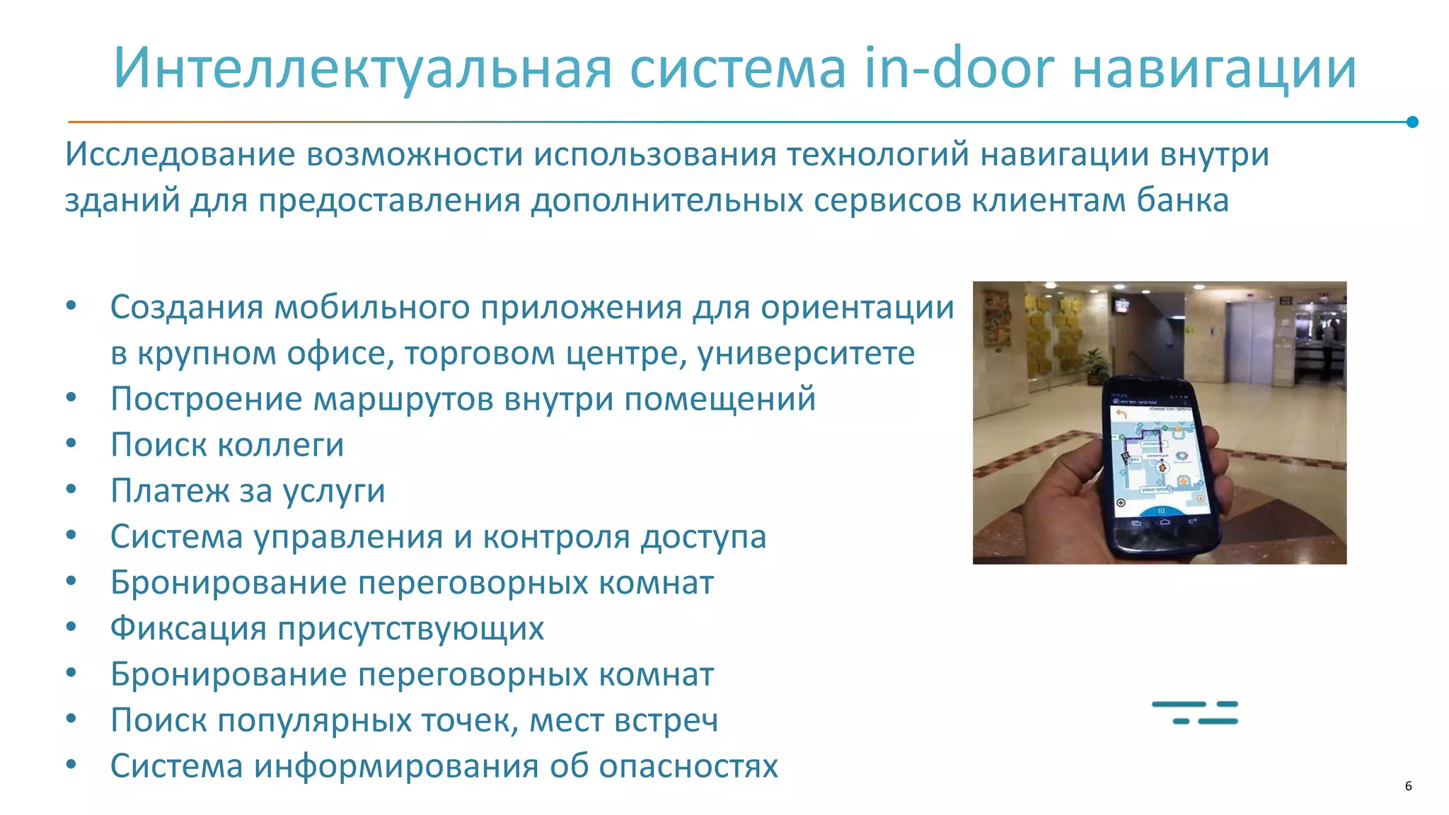 6
Интеллектуальная система in-door навигации
Исследование возможности использования технологий навигации внутри
зданий для предоставления дополнительных сервисов клиентам банка
• Создания мобильного приложения для ориентации
в крупном офисе, торговом центре, университете
• Построение маршрутов внутри помещений
• Поиск коллеги
• Платеж за услуги
• Система управления и контроля доступа
• Бронирование переговорных комнат
• Фиксация присутствующих
• Бронирование переговорных комнат
• Поиск популярных точек, мест встреч
• Система информирования об опасностях
 