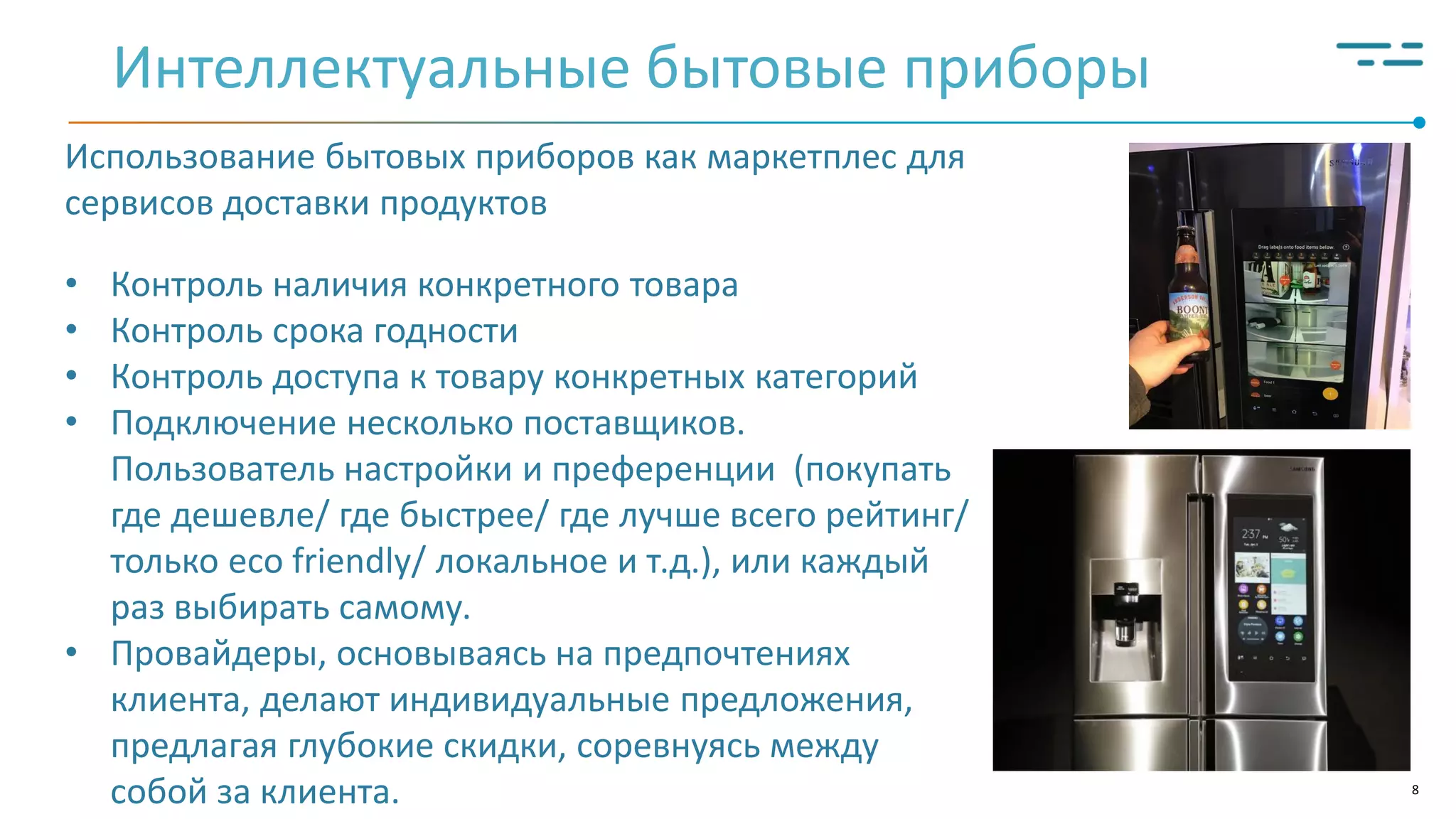 8
Интеллектуальные бытовые приборы
Использование бытовых приборов как маркетплес для
сервисов доставки продуктов
• Контроль наличия конкретного товара
• Контроль срока годности
• Контроль доступа к товару конкретных категорий
• Подключение несколько поставщиков.
Пользователь настройки и преференции (покупать
где дешевле/ где быстрее/ где лучше всего рейтинг/
только eco friendly/ локальное и т.д.), или каждый
раз выбирать самому.
• Провайдеры, основываясь на предпочтениях
клиента, делают индивидуальные предложения,
предлагая глубокие скидки, соревнуясь между
собой за клиента.
 