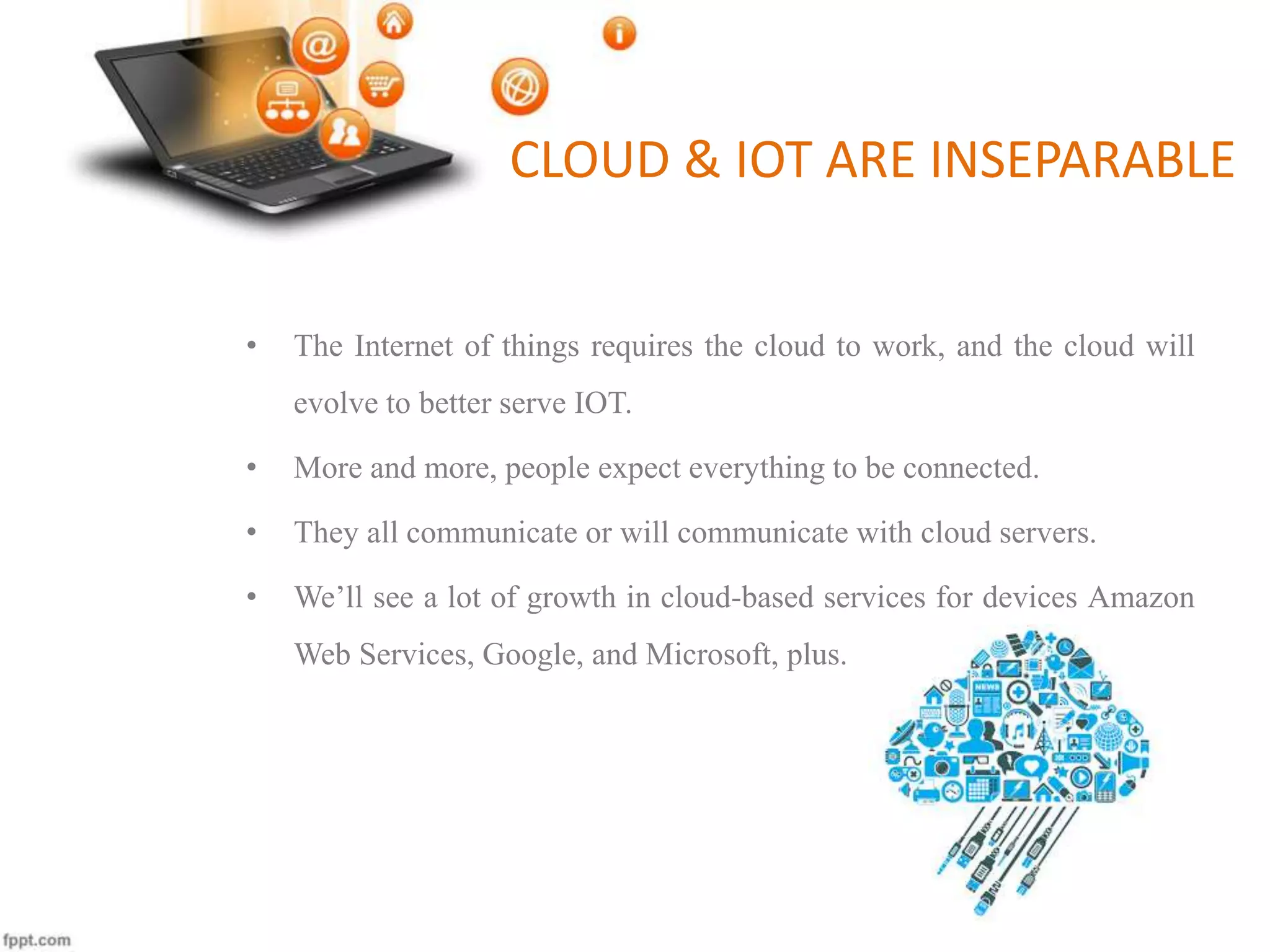 CLOUD & IOT ARE INSEPARABLE
• The Internet of things requires the cloud to work, and the cloud will
evolve to better serve IOT.
• More and more, people expect everything to be connected.
• They all communicate or will communicate with cloud servers.
• We’ll see a lot of growth in cloud-based services for devices Amazon
Web Services, Google, and Microsoft, plus.
 