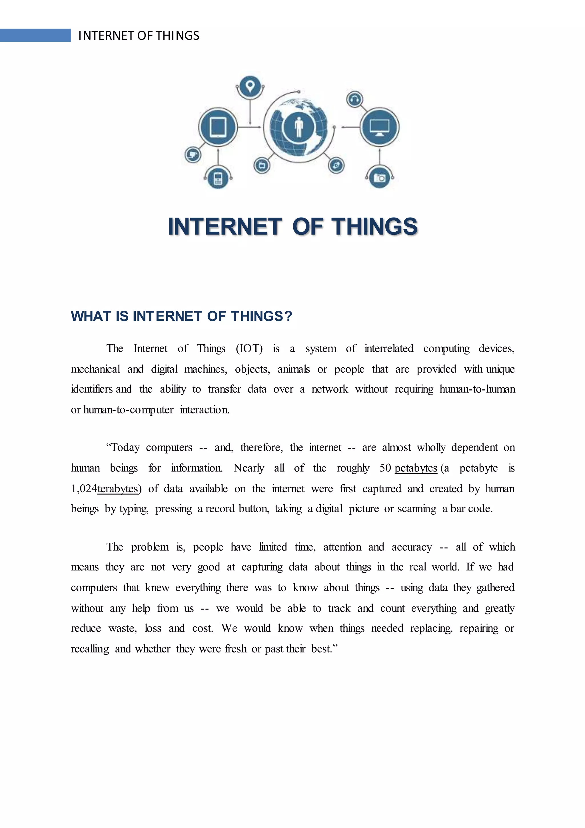 INTERNET OF THINGS
INTERNET OF THINGS
WHAT IS INTERNET OF THINGS?
The Internet of Things (IOT) is a system of interrelated computing devices,
mechanical and digital machines, objects, animals or people that are provided with unique
identifiers and the ability to transfer data over a network without requiring human-to-human
or human-to-computer interaction.
“Today computers -- and, therefore, the internet -- are almost wholly dependent on
human beings for information. Nearly all of the roughly 50 petabytes (a petabyte is
1,024terabytes) of data available on the internet were first captured and created by human
beings by typing, pressing a record button, taking a digital picture or scanning a bar code.
The problem is, people have limited time, attention and accuracy -- all of which
means they are not very good at capturing data about things in the real world. If we had
computers that knew everything there was to know about things -- using data they gathered
without any help from us -- we would be able to track and count everything and greatly
reduce waste, loss and cost. We would know when things needed replacing, repairing or
recalling and whether they were fresh or past their best.”
 